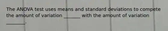 The ANOVA test uses means and standard deviations to compete the amount of variation _______ with the amount of variation ________.