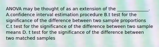 ANOVA may be thought of as an extension of the ______________. A.confidence interval estimation procedure B.t test for the significance of the difference between two sample proportions C.t test for the significance of the difference between two sample means D. t test for the significance of the difference between two matched samples