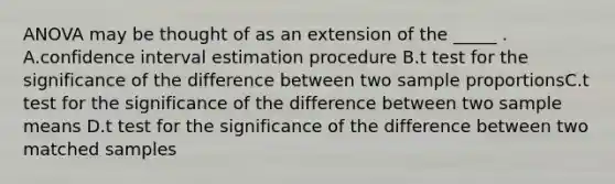 ANOVA may be thought of as an extension of the _____ . A.confidence interval estimation procedure B.t test for the significance of the difference between two sample proportionsC.t test for the significance of the difference between two sample means D.t test for the significance of the difference between two matched samples