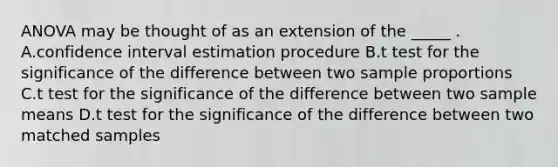 ANOVA may be thought of as an extension of the _____ . A.confidence interval estimation procedure B.t test for the significance of the difference between two sample proportions C.t test for the significance of the difference between two sample means D.t test for the significance of the difference between two matched samples