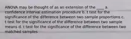 ANOVA may be thought of as an extension of the ____ a. confidence interval estimation procedure b. t test for the significance of the difference between two sample proportions c. t test for the significance of the difference between two sample means d. t test for the significance of the difference between two matched samples