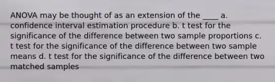 ANOVA may be thought of as an extension of the ____ a. confidence interval estimation procedure b. t test for the significance of the difference between two sample proportions c. t test for the significance of the difference between two sample means d. t test for the significance of the difference between two matched samples