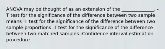 ANOVA may be thought of as an extension of the ______________. -T test for the significance of the difference between two sample means -T test for the significance of the difference between two sample proportions -T test for the significance of the difference between two matched samples -Confidence interval estimation procedure