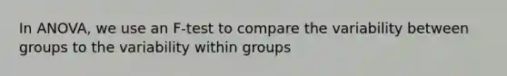 In ANOVA, we use an F-test to compare the variability between groups to the variability within groups