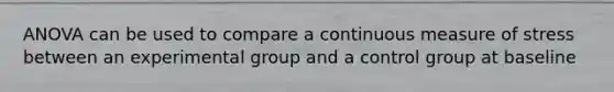 ANOVA can be used to compare a continuous measure of stress between an experimental group and a control group at baseline