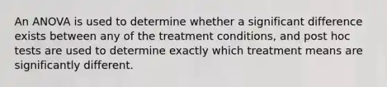 An ANOVA is used to determine whether a significant difference exists between any of the treatment conditions, and post hoc tests are used to determine exactly which treatment means are significantly different.