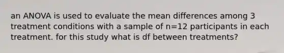 an ANOVA is used to evaluate the mean differences among 3 treatment conditions with a sample of n=12 participants in each treatment. for this study what is df between treatments?