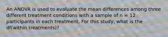 An ANOVA is used to evaluate the mean differences among three different treatment conditions with a sample of n = 12 participants in each treatment. For this study, what is the df(within treatments)?