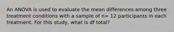 An ANOVA is used to evaluate the mean differences among three treatment conditions with a sample of n= 12 participants in each treatment. For this study, what is df total?