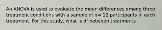 An ANOVA is used to evaluate the mean differences among three treatment conditions with a sample of n= 12 participants in each treatment. For this study, what is df between treatments