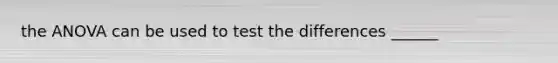 the ANOVA can be used to test the differences ______