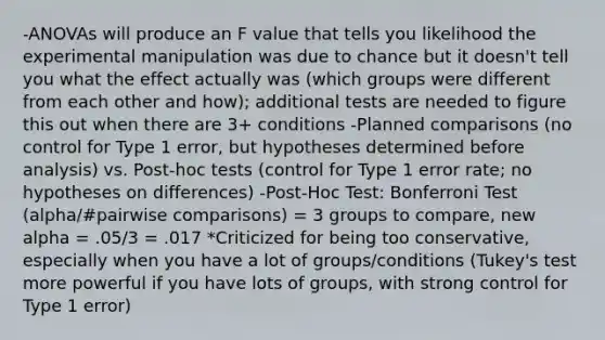 -ANOVAs will produce an F value that tells you likelihood the experimental manipulation was due to chance but it doesn't tell you what the effect actually was (which groups were different from each other and how); additional tests are needed to figure this out when there are 3+ conditions -Planned comparisons (no control for Type 1 error, but hypotheses determined before analysis) vs. Post-hoc tests (control for Type 1 error rate; no hypotheses on differences) -Post-Hoc Test: Bonferroni Test (alpha/#pairwise comparisons) = 3 groups to compare, new alpha = .05/3 = .017 *Criticized for being too conservative, especially when you have a lot of groups/conditions (Tukey's test more powerful if you have lots of groups, with strong control for Type 1 error)