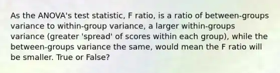 As the ANOVA's test statistic, F ratio, is a ratio of between-groups variance to within-group variance, a larger within-groups variance (greater 'spread' of scores within each group), while the between-groups variance the same, would mean the F ratio will be smaller. True or False?