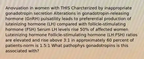 Anovuation in women with THIS Charcterized by inappropriate gonadotropin secretion Alterations in gonadotropin-releasing hormone (GnRH) pulsatility leads to preferential production of luteinizing hormone (LH) compared with follicle-stimulating hormone (FSH) Serum LH levels rise 50% of affected women Luteinizing hormone Follicle-stimulating hormone (LH:FSH) ratios are elevated and rise above 3:1 in approximately 60 percent of patients-norm is 1.5:1 What pathophys gonadotropins is this associated with?