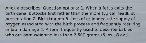Anoxia describes: Question options: 1. When a fetus exits the birth canal buttocks first rather than the more typical headfirst presentation 2. Birth trauma 3. Loss of or inadequate supply of oxygen associated with the birth process and frequently resulting in brain damage 4. A term frequently used to describe babies who are born weighing less than 2,500 grams (5 lbs., 8 oz.)