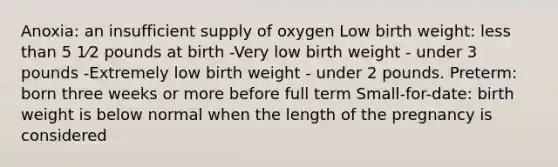 Anoxia: an insufficient supply of oxygen Low birth weight: less than 5 1⁄2 pounds at birth -Very low birth weight - under 3 pounds -Extremely low birth weight - under 2 pounds. Preterm: born three weeks or more before full term Small-for-date: birth weight is below normal when the length of the pregnancy is considered