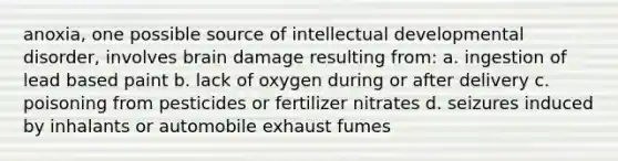 anoxia, one possible source of intellectual developmental disorder, involves brain damage resulting from: a. ingestion of lead based paint b. lack of oxygen during or after delivery c. poisoning from pesticides or fertilizer nitrates d. seizures induced by inhalants or automobile exhaust fumes