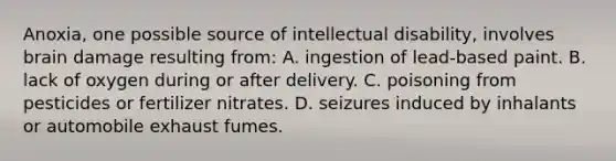 Anoxia, one possible source of intellectual disability, involves brain damage resulting from: A. ingestion of lead-based paint. B. lack of oxygen during or after delivery. C. poisoning from pesticides or fertilizer nitrates. D. seizures induced by inhalants or automobile exhaust fumes.