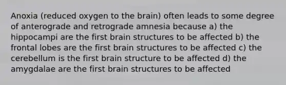 Anoxia (reduced oxygen to the brain) often leads to some degree of anterograde and retrograde amnesia because a) the hippocampi are the first brain structures to be affected b) the frontal lobes are the first brain structures to be affected c) the cerebellum is the first brain structure to be affected d) the amygdalae are the first brain structures to be affected