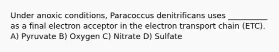 Under anoxic conditions, Paracoccus denitrificans uses __________ as a final electron acceptor in the electron transport chain (ETC). A) Pyruvate B) Oxygen C) Nitrate D) Sulfate