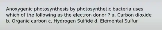 Anoxygenic photosynthesis by photosynthetic bacteria uses which of the following as the electron donor ? a. Carbon dioxide b. Organic carbon c. Hydrogen Sulfide d. Elemental Sulfur