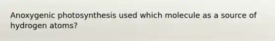 Anoxygenic photosynthesis used which molecule as a source of hydrogen atoms?