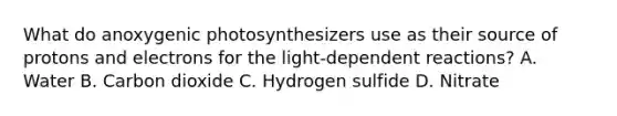 What do anoxygenic photosynthesizers use as their source of protons and electrons for the light-dependent reactions? A. Water B. Carbon dioxide C. Hydrogen sulfide D. Nitrate