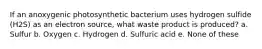 If an anoxygenic photosynthetic bacterium uses hydrogen sulfide (H2S) as an electron source, what waste product is produced? a. Sulfur b. Oxygen c. Hydrogen d. Sulfuric acid e. None of these