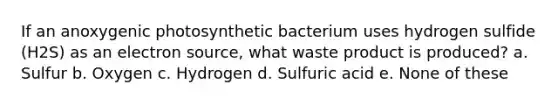 If an anoxygenic photosynthetic bacterium uses hydrogen sulfide (H2S) as an electron source, what waste product is produced? a. Sulfur b. Oxygen c. Hydrogen d. Sulfuric acid e. None of these