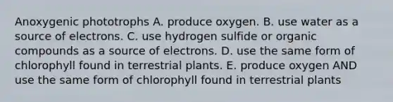 Anoxygenic phototrophs A. produce oxygen. B. use water as a source of electrons. C. use hydrogen sulfide or organic compounds as a source of electrons. D. use the same form of chlorophyll found in terrestrial plants. E. produce oxygen AND use the same form of chlorophyll found in terrestrial plants