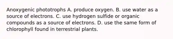 Anoxygenic phototrophs A. produce oxygen. B. use water as a source of electrons. C. use hydrogen sulfide or organic compounds as a source of electrons. D. use the same form of chlorophyll found in terrestrial plants.