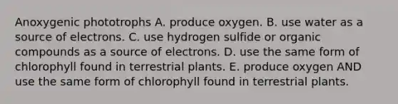 Anoxygenic phototrophs A. produce oxygen. B. use water as a source of electrons. C. use hydrogen sulfide or <a href='https://www.questionai.com/knowledge/kSg4ucUAKW-organic-compounds' class='anchor-knowledge'>organic compounds</a> as a source of electrons. D. use the same form of chlorophyll found in terrestrial plants. E. produce oxygen AND use the same form of chlorophyll found in terrestrial plants.