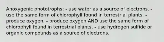 Anoxygenic phototrophs: - use water as a source of electrons. - use the same form of chlorophyll found in terrestrial plants. - produce oxygen. - produce oxygen AND use the same form of chlorophyll found in terrestrial plants. - use hydrogen sulfide or organic compounds as a source of electrons.