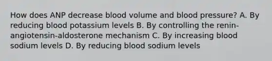 How does ANP decrease blood volume and <a href='https://www.questionai.com/knowledge/kD0HacyPBr-blood-pressure' class='anchor-knowledge'>blood pressure</a>? A. By reducing blood potassium levels B. By controlling the renin-angiotensin-aldosterone mechanism C. By increasing blood sodium levels D. By reducing blood sodium levels