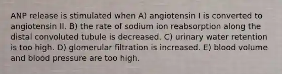 ANP release is stimulated when A) angiotensin I is converted to angiotensin II. B) the rate of sodium ion reabsorption along the distal convoluted tubule is decreased. C) urinary water retention is too high. D) glomerular filtration is increased. E) blood volume and blood pressure are too high.