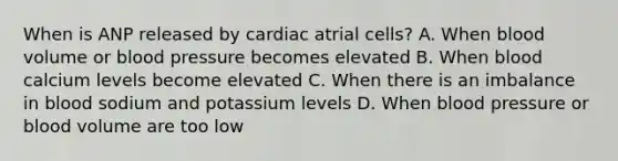 When is ANP released by cardiac atrial cells? A. When blood volume or <a href='https://www.questionai.com/knowledge/kD0HacyPBr-blood-pressure' class='anchor-knowledge'>blood pressure</a> becomes elevated B. When blood calcium levels become elevated C. When there is an imbalance in blood sodium and potassium levels D. When blood pressure or blood volume are too low