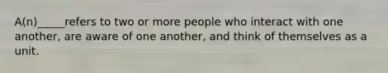 A(n)_____refers to two or more people who interact with one another, are aware of one another, and think of themselves as a unit.