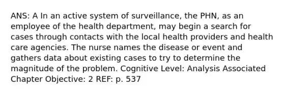 ANS: A In an active system of surveillance, the PHN, as an employee of the health department, may begin a search for cases through contacts with the local health providers and health care agencies. The nurse names the disease or event and gathers data about existing cases to try to determine the magnitude of the problem. Cognitive Level: Analysis Associated Chapter Objective: 2 REF: p. 537