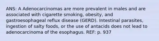 ANS: A Adenocarcinomas are more prevalent in males and are associated with cigarette smoking, obesity, and gastroesophageal reflux disease (GERD). Intestinal parasites, ingestion of salty foods, or the use of antacids does not lead to adenocarcinoma of the esophagus. REF: p. 937