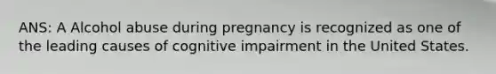 ANS: A Alcohol abuse during pregnancy is recognized as one of the leading causes of cognitive impairment in the United States.