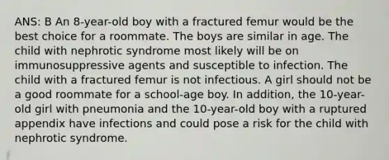 ANS: B An 8-year-old boy with a fractured femur would be the best choice for a roommate. The boys are similar in age. The child with nephrotic syndrome most likely will be on immunosuppressive agents and susceptible to infection. The child with a fractured femur is not infectious. A girl should not be a good roommate for a school-age boy. In addition, the 10-year-old girl with pneumonia and the 10-year-old boy with a ruptured appendix have infections and could pose a risk for the child with nephrotic syndrome.