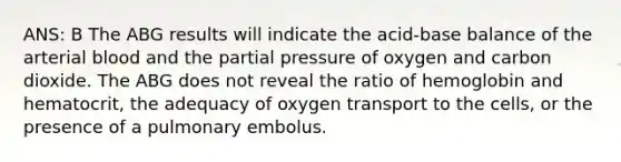 ANS: B The ABG results will indicate the acid-base balance of the arterial blood and the partial pressure of oxygen and carbon dioxide. The ABG does not reveal the ratio of hemoglobin and hematocrit, the adequacy of oxygen transport to the cells, or the presence of a pulmonary embolus.