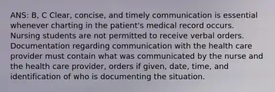 ANS: B, C Clear, concise, and timely communication is essential whenever charting in the patient's medical record occurs. Nursing students are not permitted to receive verbal orders. Documentation regarding communication with the health care provider must contain what was communicated by the nurse and the health care provider, orders if given, date, time, and identification of who is documenting the situation.