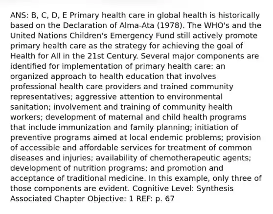 ANS: B, C, D, E Primary health care in global health is historically based on the Declaration of Alma-Ata (1978). The WHO's and the United Nations Children's Emergency Fund still actively promote primary health care as the strategy for achieving the goal of Health for All in the 21st Century. Several major components are identified for implementation of primary health care: an organized approach to health education that involves professional health care providers and trained community representatives; aggressive attention to environmental sanitation; involvement and training of community health workers; development of maternal and child health programs that include immunization and family planning; initiation of preventive programs aimed at local endemic problems; provision of accessible and affordable services for treatment of common diseases and injuries; availability of chemotherapeutic agents; development of nutrition programs; and promotion and acceptance of traditional medicine. In this example, only three of those components are evident. Cognitive Level: Synthesis Associated Chapter Objective: 1 REF: p. 67