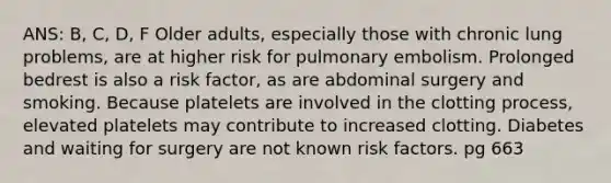 ANS: B, C, D, F Older adults, especially those with chronic lung problems, are at higher risk for pulmonary embolism. Prolonged bedrest is also a risk factor, as are abdominal surgery and smoking. Because platelets are involved in the clotting process, elevated platelets may contribute to increased clotting. Diabetes and waiting for surgery are not known risk factors. pg 663