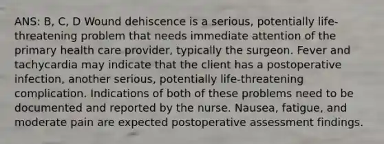 ANS: B, C, D Wound dehiscence is a serious, potentially life-threatening problem that needs immediate attention of the primary health care provider, typically the surgeon. Fever and tachycardia may indicate that the client has a postoperative infection, another serious, potentially life-threatening complication. Indications of both of these problems need to be documented and reported by the nurse. Nausea, fatigue, and moderate pain are expected postoperative assessment findings.