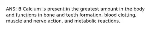 ANS: B Calcium is present in the greatest amount in the body and functions in bone and teeth formation, blood clotting, muscle and nerve action, and metabolic reactions.