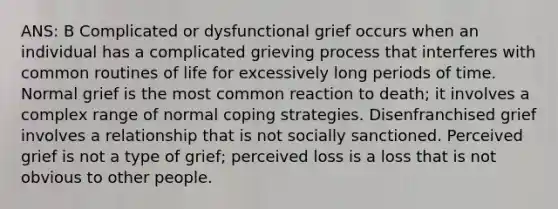 ANS: B Complicated or dysfunctional grief occurs when an individual has a complicated grieving process that interferes with common routines of life for excessively long periods of time. Normal grief is the most common reaction to death; it involves a complex range of normal coping strategies. Disenfranchised grief involves a relationship that is not socially sanctioned. Perceived grief is not a type of grief; perceived loss is a loss that is not obvious to other people.