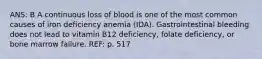 ANS: B A continuous loss of blood is one of the most common causes of iron deficiency anemia (IDA). Gastrointestinal bleeding does not lead to vitamin B12 deficiency, folate deficiency, or bone marrow failure. REF: p. 517