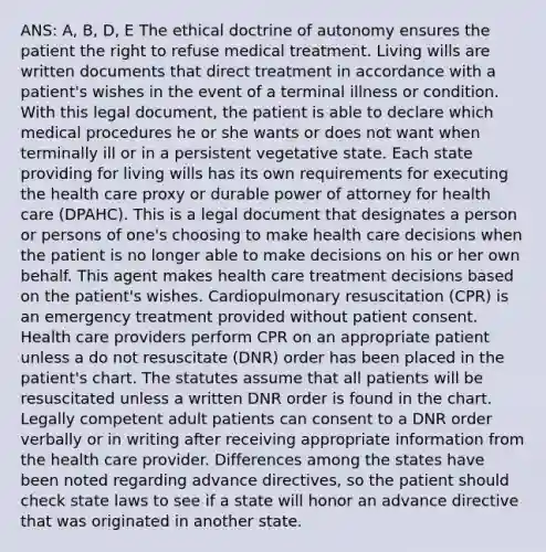 ANS: A, B, D, E The ethical doctrine of autonomy ensures the patient the right to refuse medical treatment. Living wills are written documents that direct treatment in accordance with a patient's wishes in the event of a terminal illness or condition. With this legal document, the patient is able to declare which medical procedures he or she wants or does not want when terminally ill or in a persistent vegetative state. Each state providing for living wills has its own requirements for executing the health care proxy or durable power of attorney for health care (DPAHC). This is a legal document that designates a person or persons of one's choosing to make health care decisions when the patient is no longer able to make decisions on his or her own behalf. This agent makes health care treatment decisions based on the patient's wishes. Cardiopulmonary resuscitation (CPR) is an emergency treatment provided without patient consent. Health care providers perform CPR on an appropriate patient unless a do not resuscitate (DNR) order has been placed in the patient's chart. The statutes assume that all patients will be resuscitated unless a written DNR order is found in the chart. Legally competent adult patients can consent to a DNR order verbally or in writing after receiving appropriate information from the health care provider. Differences among the states have been noted regarding advance directives, so the patient should check state laws to see if a state will honor an advance directive that was originated in another state.